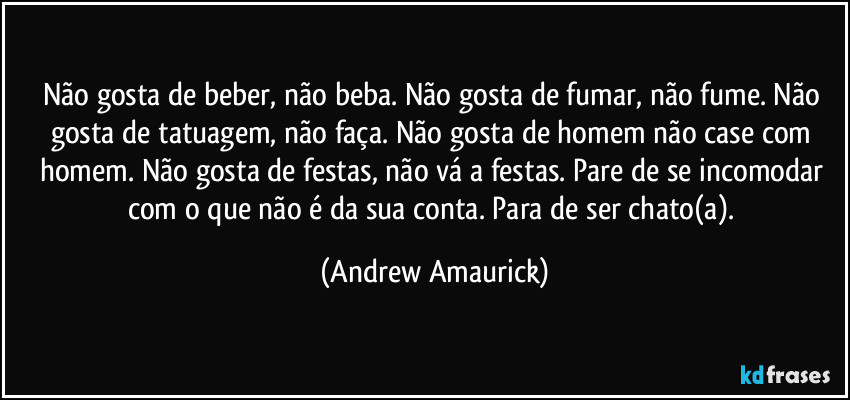 Não gosta de beber, não beba. Não gosta de fumar, não fume. Não gosta de tatuagem, não faça. Não gosta de homem não case com homem. Não gosta de festas, não vá a festas. Pare de se incomodar com o que não é da sua conta. Para de ser chato(a). (Andrew Amaurick)