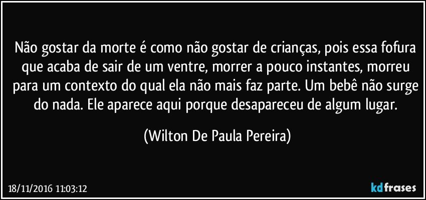 Não gostar da morte é como não gostar de crianças, pois essa fofura que acaba de sair de um ventre, morrer a pouco instantes, morreu para um contexto do qual ela não mais faz parte. Um bebê não surge do nada. Ele aparece aqui porque desapareceu de algum lugar. (Wilton De Paula Pereira)