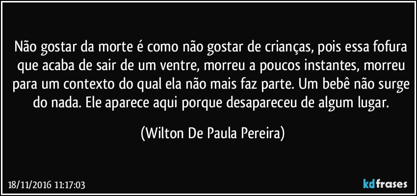 Não gostar da morte é como não gostar de crianças, pois essa fofura que acaba de sair de um ventre, morreu a poucos instantes, morreu para um contexto do qual ela não mais faz parte. Um bebê não surge do nada. Ele aparece aqui porque desapareceu de algum lugar. (Wilton De Paula Pereira)