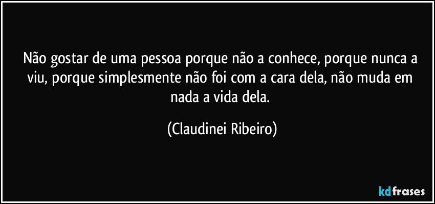 Não gostar de uma pessoa porque não a conhece, porque nunca a viu, porque simplesmente não foi com a cara dela, não muda em nada a vida dela. (Claudinei Ribeiro)