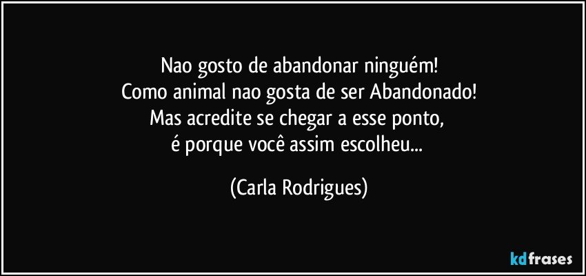 Nao gosto de abandonar ninguém!
Como animal nao gosta de ser Abandonado!
Mas acredite se chegar a esse ponto, 
é porque você assim escolheu... (Carla Rodrigues)