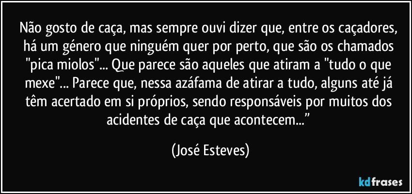 Não gosto de caça, mas sempre ouvi dizer que, entre os caçadores, há um género que ninguém quer por perto, que são os chamados "pica miolos"... Que parece são aqueles que atiram a "tudo o que mexe"... Parece que, nessa azáfama de atirar a tudo, alguns até já têm acertado em si próprios, sendo responsáveis por muitos dos acidentes de caça que acontecem...” (José Esteves)