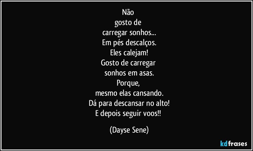 Não 
gosto de 
carregar sonhos...
Em pés descalços.
Eles calejam!
Gosto de carregar 
sonhos em asas.
Porque, 
mesmo elas cansando.
Dá para descansar no alto!
E depois seguir voos!! (Dayse Sene)