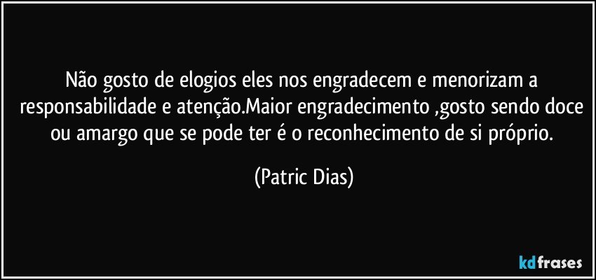 Não gosto de elogios eles nos engradecem e menorizam a responsabilidade e atenção.Maior engradecimento ,gosto sendo doce ou amargo que se pode ter é o reconhecimento de si próprio. (Patric Dias)