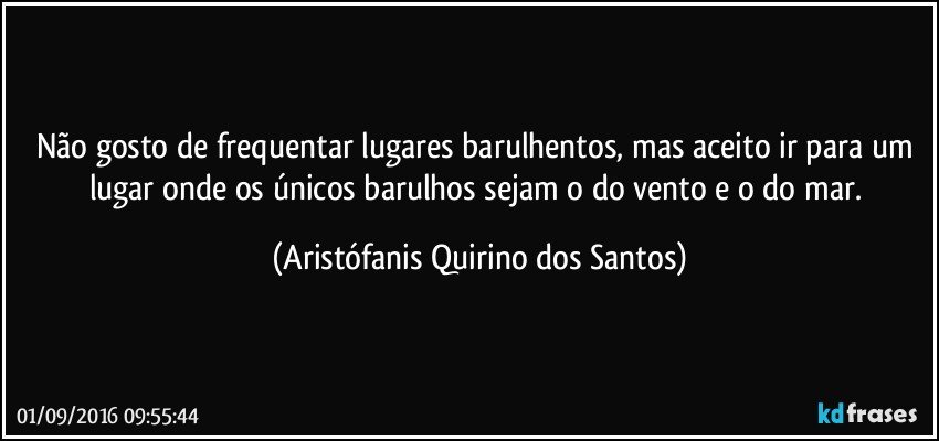 Não gosto de frequentar lugares barulhentos, mas aceito ir para um lugar onde os únicos barulhos sejam o do vento e o do mar. (Aristófanis Quirino dos Santos)