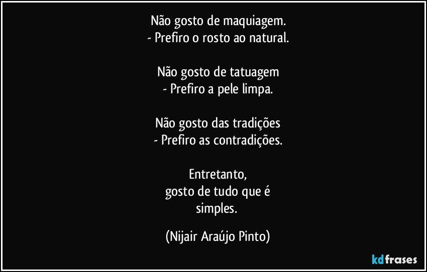 Não gosto de maquiagem.
- Prefiro o rosto ao natural.

Não gosto de tatuagem
- Prefiro a pele limpa.

Não gosto das tradições
- Prefiro as contradições.

Entretanto,
gosto de tudo que é
simples. (Nijair Araújo Pinto)