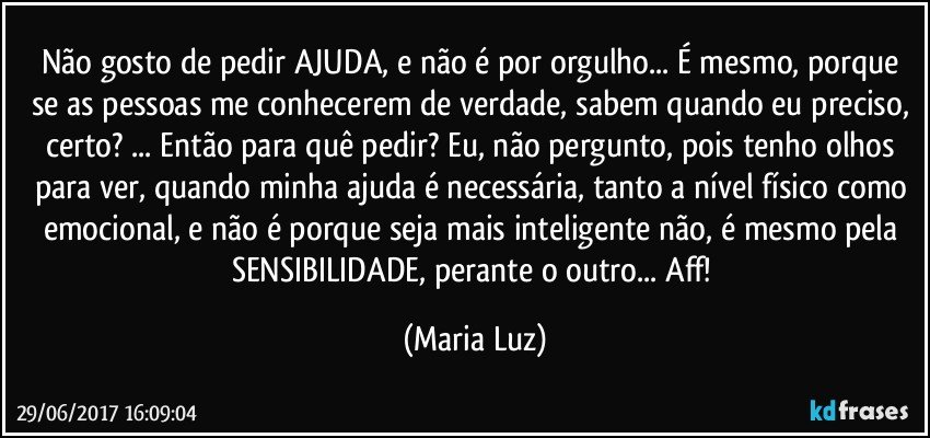 Não gosto de pedir AJUDA, e não é por orgulho... É mesmo, porque se as pessoas me conhecerem de verdade, sabem quando eu preciso, certo? ... Então para quê pedir? Eu, não pergunto, pois tenho olhos para ver, quando minha ajuda é necessária, tanto a nível físico como emocional, e não é porque seja mais inteligente não, é mesmo pela SENSIBILIDADE, perante o outro... Aff! (Maria Luz)