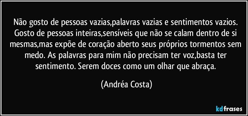 Não gosto de pessoas vazias,palavras vazias e sentimentos vazios. Gosto de pessoas inteiras,sensíveis que não se calam dentro de si mesmas,mas expõe de coração aberto seus próprios tormentos sem medo. As palavras para mim não precisam ter voz,basta ter sentimento. Serem doces como um olhar que abraça. (Andréa Costa)