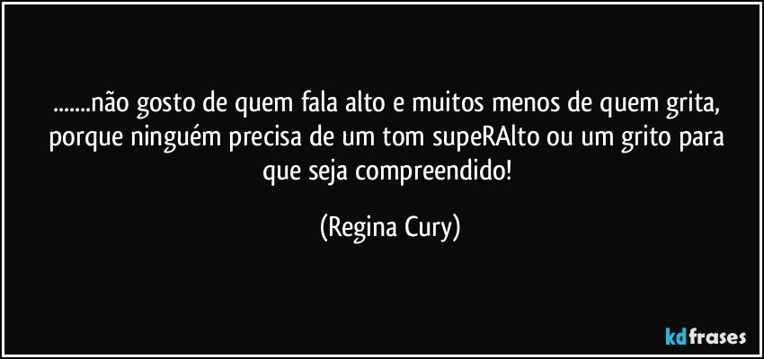 ...não gosto  de quem   fala  alto e muitos menos de  quem grita, porque  ninguém precisa de um tom supeRAlto  ou um grito para que seja compreendido! (Regina Cury)