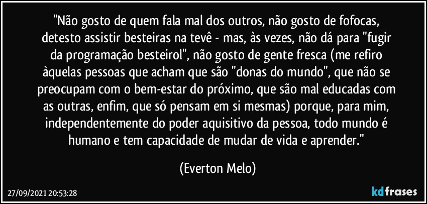 "Não gosto de quem fala mal dos outros, não gosto de fofocas, detesto assistir besteiras na tevê - mas, às vezes, não dá para "fugir da programação besteirol", não gosto de gente fresca (me refiro àquelas pessoas que acham que são "donas do mundo", que não se preocupam com o bem-estar do próximo, que são mal educadas com as outras, enfim, que só pensam em si mesmas) porque, para mim, independentemente do poder aquisitivo da pessoa, todo mundo é humano e tem capacidade de mudar de vida e aprender." (Everton Melo)