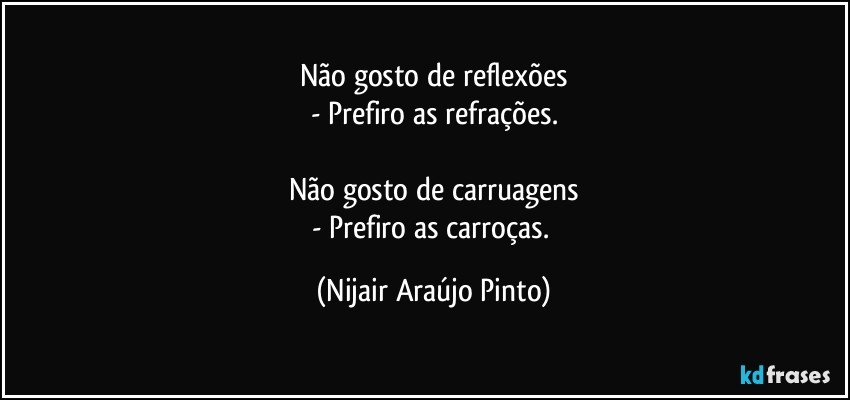 Não gosto de reflexões
- Prefiro as refrações.

Não gosto de carruagens
- Prefiro as carroças. (Nijair Araújo Pinto)