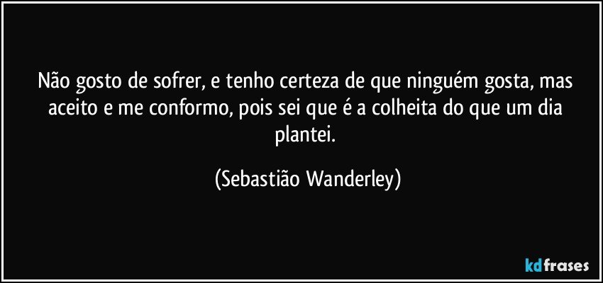 Não gosto de sofrer, e tenho certeza de que ninguém gosta, mas aceito e me conformo, pois sei que é a colheita do que um dia plantei. (Sebastião Wanderley)