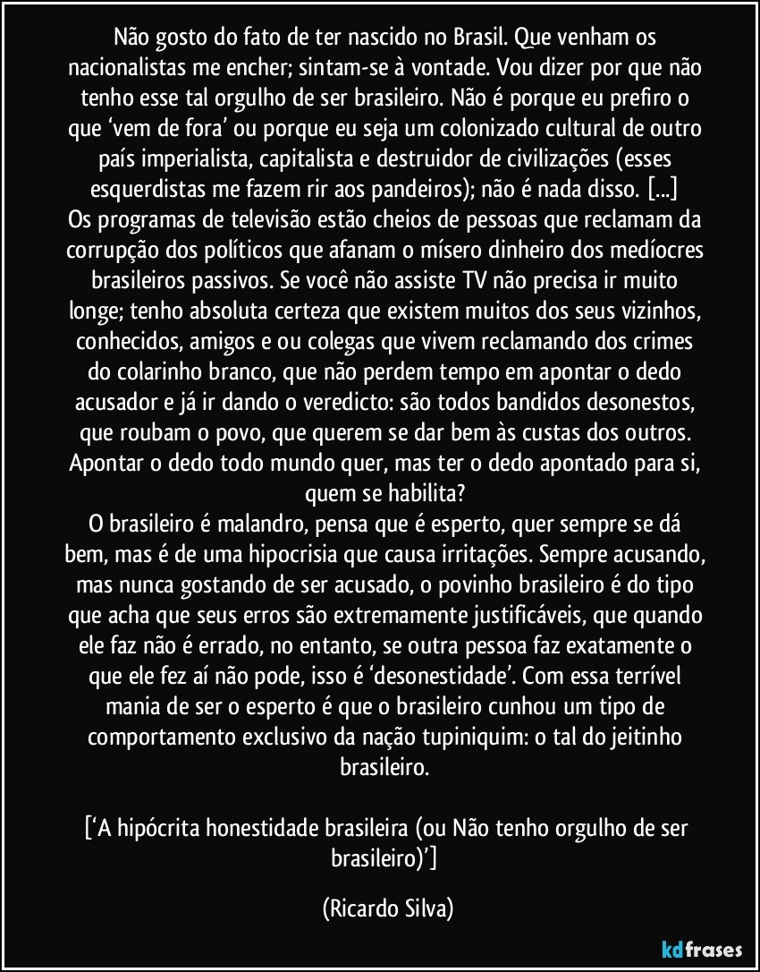 Não gosto do fato de ter nascido no Brasil. Que venham os nacionalistas me encher; sintam-se à vontade. Vou dizer por que não tenho esse tal orgulho de ser brasileiro. Não é porque eu prefiro o que ‘vem de fora’ ou porque eu seja um colonizado cultural de outro país imperialista, capitalista e destruidor de civilizações (esses esquerdistas me fazem rir aos pandeiros); não é nada disso. [...] 
Os programas de televisão estão cheios de pessoas que reclamam da corrupção dos políticos que afanam o mísero dinheiro dos medíocres brasileiros passivos. Se você não assiste TV não precisa ir muito longe; tenho absoluta certeza que existem muitos dos seus vizinhos, conhecidos, amigos e/ou colegas que vivem reclamando dos crimes do colarinho branco, que não perdem tempo em apontar o dedo acusador e já ir dando o veredicto: são todos bandidos desonestos, que roubam o povo, que querem se dar bem às custas dos outros. Apontar o dedo todo mundo quer, mas ter o dedo apontado para si, quem se habilita? 
O brasileiro é malandro, pensa que é esperto, quer sempre se dá bem, mas é de uma hipocrisia que causa irritações. Sempre acusando, mas nunca gostando de ser acusado, o povinho brasileiro é do tipo que acha que seus erros são extremamente justificáveis, que quando ele faz não é errado, no entanto, se outra pessoa faz exatamente o que ele fez aí não pode, isso é ‘desonestidade’. Com essa terrível mania de ser o esperto é que o brasileiro cunhou um tipo de comportamento exclusivo da nação tupiniquim: o tal do jeitinho brasileiro. 

[‘A hipócrita honestidade brasileira (ou Não tenho orgulho de ser brasileiro)’] (Ricardo Silva)