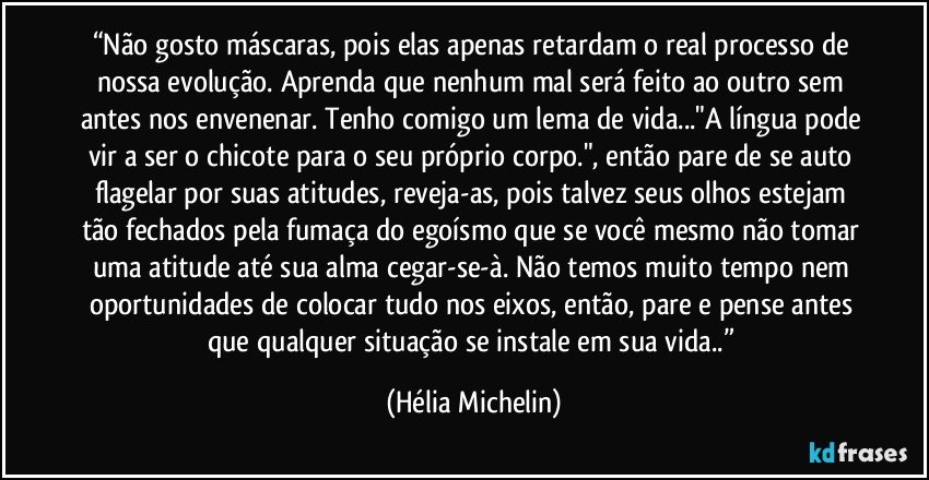 “Não gosto máscaras, pois elas apenas retardam o real processo de nossa evolução. Aprenda que nenhum mal será feito ao outro sem antes nos envenenar. Tenho comigo um lema de vida..."A língua pode vir a ser o chicote para o seu próprio corpo.", então pare de se auto flagelar por suas atitudes, reveja-as, pois talvez seus olhos estejam tão fechados pela fumaça do egoísmo que se você mesmo não tomar uma atitude até sua alma cegar-se-à. Não temos muito tempo nem oportunidades de colocar tudo nos eixos, então, pare e pense antes que qualquer situação se instale em sua vida..” (Hélia Michelin)