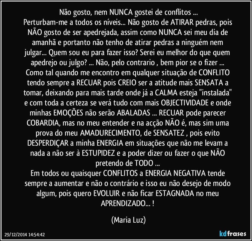 Não gosto, nem NUNCA gostei de conflitos ...
Perturbam-me a todos os níveis... Não gosto de ATIRAR pedras, pois NÃO gosto de ser apedrejada, assim como NUNCA sei meu dia de amanhã e portanto não tenho de atirar pedras a ninguém nem julgar... Quem sou eu para fazer isso? Serei eu melhor do que quem apedrejo ou julgo? ... Não, pelo contrario , bem pior se o fizer ... Como tal quando me encontro em qualquer situação de CONFLITO tendo sempre a RECUAR  pois CREIO ser a atitude mais SENSATA  a tomar, deixando para mais tarde onde já a CALMA  esteja "instalada" e com toda a certeza se verá tudo com mais OBJECTIVIDADE e onde minhas EMOÇÕES  não serão ABALADAS ... RECUAR pode parecer COBARDIA, mas no meu entender e na acção NÃO é, mas sim uma prova do meu AMADURECIMENTO, de SENSATEZ , pois evito DESPERDIÇAR a minha ENERGIA em situações que não me levam a nada a não ser à ESTUPIDEZ e a poder dizer ou fazer o que NÃO pretendo de TODO ... 
Em todos ou quaisquer CONFLITOS a ENERGIA NEGATIVA tende sempre a aumentar  e não o contrário e isso eu não desejo de modo algum, pois quero EVOLUIR  e não ficar ESTAGNADA no meu APRENDIZADO... ! (Maria Luz)