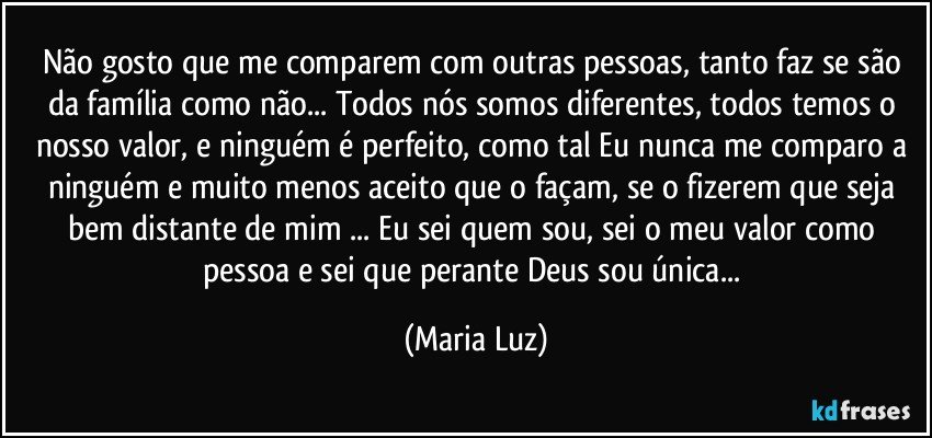 Não gosto que me comparem com outras pessoas, tanto faz se são da família como não... Todos nós somos diferentes, todos temos o nosso valor, e ninguém é perfeito, como tal Eu nunca me comparo a ninguém e muito menos aceito que o façam, se o fizerem que seja bem distante de mim ... Eu sei quem sou, sei o meu valor como pessoa e sei que perante Deus sou única... (Maria Luz)