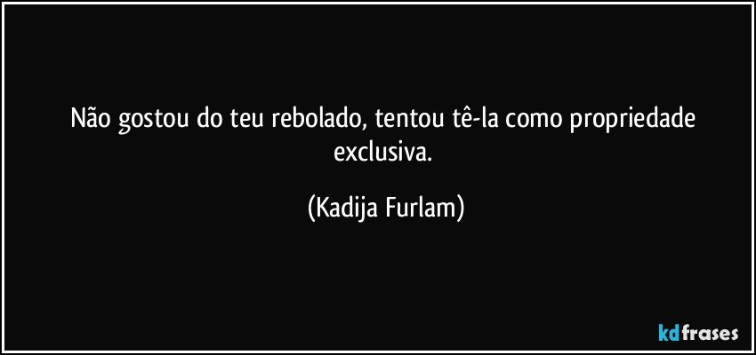 Não  gostou do teu rebolado, tentou  tê-la  como  propriedade  exclusiva. (Kadija Furlam)