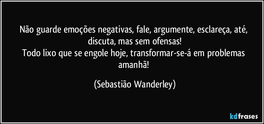 Não guarde emoções negativas, fale, argumente, esclareça, até, discuta, mas sem ofensas!
Todo lixo que se engole hoje, transformar-se-á em problemas amanhã! (Sebastião Wanderley)