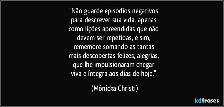 "Não guarde episódios negativos 
para descrever sua vida, apenas 
como lições apreendidas que não 
devem ser repetidas, e sim, 
rememore somando as tantas 
mais descobertas felizes, alegrias, 
que lhe impulsionaram chegar 
viva e íntegra aos dias de hoje." (Mônicka Christi)