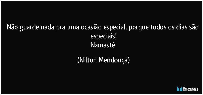 Não guarde nada pra uma ocasião especial, porque todos os dias são especiais!
Namastê (Nilton Mendonça)