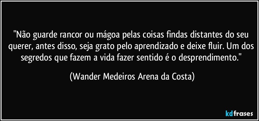 "Não guarde rancor ou mágoa pelas coisas findas distantes do seu querer, antes disso, seja grato pelo aprendizado e deixe fluir. Um dos segredos que fazem a vida fazer sentido é o desprendimento." (Wander Medeiros Arena da Costa)