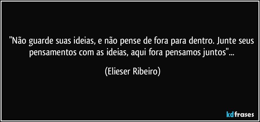 "Não guarde suas ideias, e não pense de fora para dentro. Junte seus pensamentos com as ideias, aqui fora pensamos juntos"... (Elieser Ribeiro)