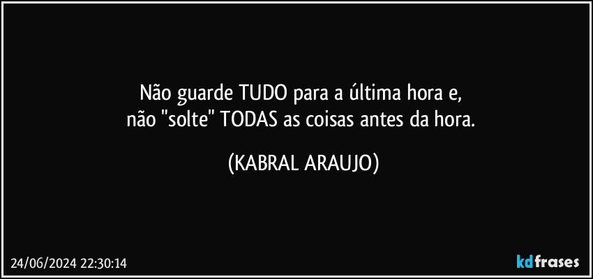 Não guarde TUDO para a última hora e, 
não "solte" TODAS as coisas antes da hora. (KABRAL ARAUJO)