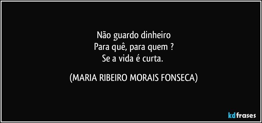 Não guardo dinheiro
Para quê, para quem ?
Se a vida é curta. (MARIA RIBEIRO MORAIS FONSECA)