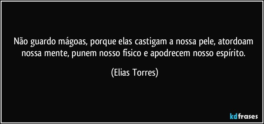 Não guardo mágoas, porque elas castigam a nossa pele, atordoam nossa mente, punem nosso físico e apodrecem nosso espírito. (Elias Torres)