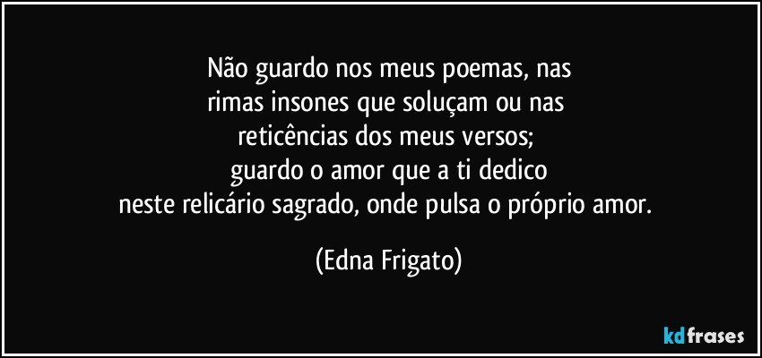 Não guardo nos meus poemas, nas
rimas insones que soluçam ou nas 
reticências dos meus versos; 
guardo o amor que a ti dedico
neste relicário sagrado, onde pulsa o próprio amor. (Edna Frigato)