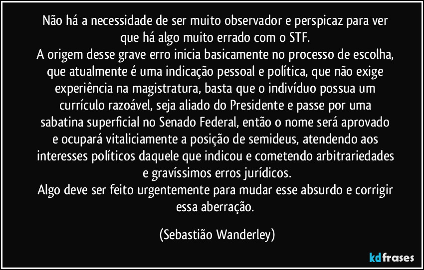 Não há a necessidade de ser muito observador e perspicaz para ver que há algo muito errado com o STF.
A origem desse grave erro inicia basicamente no processo de escolha, que atualmente é uma indicação pessoal e política, que não exige experiência na magistratura, basta que o indivíduo possua um currículo razoável, seja aliado do Presidente e passe por uma sabatina superficial no Senado Federal, então o nome será aprovado e ocupará vitaliciamente a posição de semideus, atendendo aos interesses políticos daquele que indicou e cometendo arbitrariedades e gravíssimos erros jurídicos.
Algo deve ser feito urgentemente para mudar esse absurdo e corrigir essa aberração. (Sebastião Wanderley)
