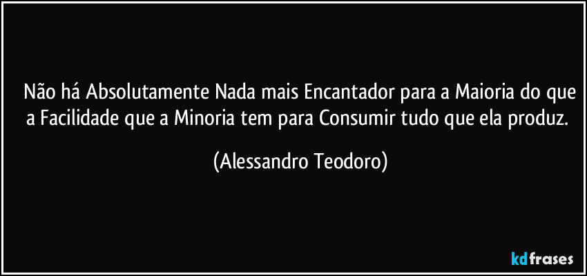 ⁠Não há Absolutamente Nada mais Encantador para a Maioria do que a Facilidade que a Minoria tem para Consumir tudo que ela produz. (Alessandro Teodoro)