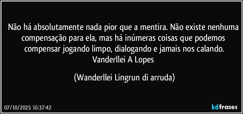 Não há absolutamente nada pior que a mentira. Não existe nenhuma compensação para ela, mas há inúmeras coisas que podemos compensar jogando limpo, dialogando e jamais nos calando.
Vanderllei A Lopes (Wanderllei Lingrun di arruda)