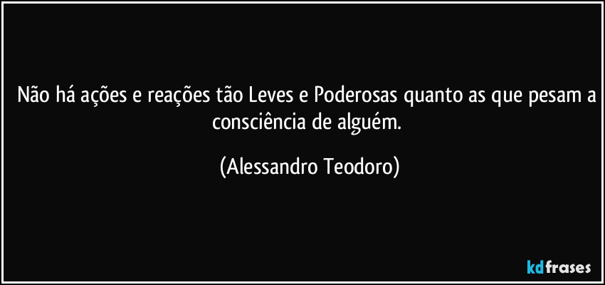 Não há ações e reações tão Leves e Poderosas quanto as que pesam a consciência de alguém. (Alessandro Teodoro)