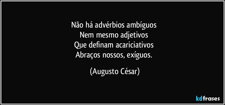 Não há advérbios ambíguos 
Nem mesmo adjetivos 
Que definam acariciativos 
Abraços nossos, exíguos. (Augusto César)