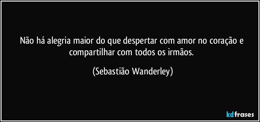 Não há alegria maior do que despertar com amor no coração e compartilhar com todos os irmãos. (Sebastião Wanderley)