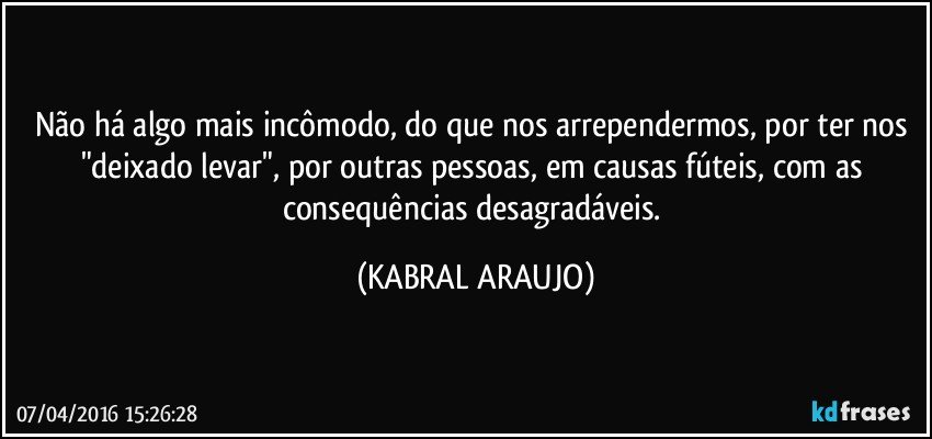 Não há algo mais incômodo, do que nos arrependermos, por ter nos "deixado levar", por outras pessoas, em causas fúteis, com as consequências desagradáveis. (KABRAL ARAUJO)