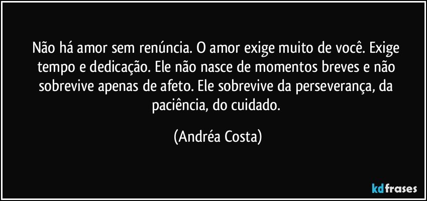 Não há amor sem renúncia. O amor exige muito de você. Exige tempo e dedicação. Ele não nasce de momentos breves e não sobrevive apenas de afeto. Ele sobrevive da perseverança, da paciência, do cuidado. (Andréa Costa)