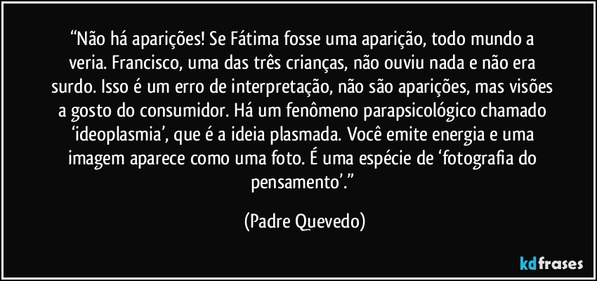 “Não há aparições! Se Fátima fosse uma aparição, todo mundo a veria. Francisco, uma das três crianças, não ouviu nada e não era surdo. Isso é um erro de interpretação, não são aparições, mas visões a gosto do consumidor. Há um fenômeno parapsicológico chamado ‘ideoplasmia’, que é a ideia plasmada. Você emite energia e uma imagem aparece como uma foto. É uma espécie de ‘fotografia do pensamento’.” (Padre Quevedo)