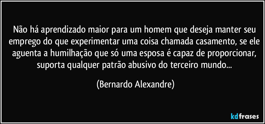 Não há aprendizado maior para um homem que deseja manter seu emprego do que experimentar uma coisa chamada casamento, se ele aguenta a humilhação que só uma esposa é capaz de proporcionar, suporta qualquer patrão abusivo do terceiro mundo... (Bernardo Alexandre)