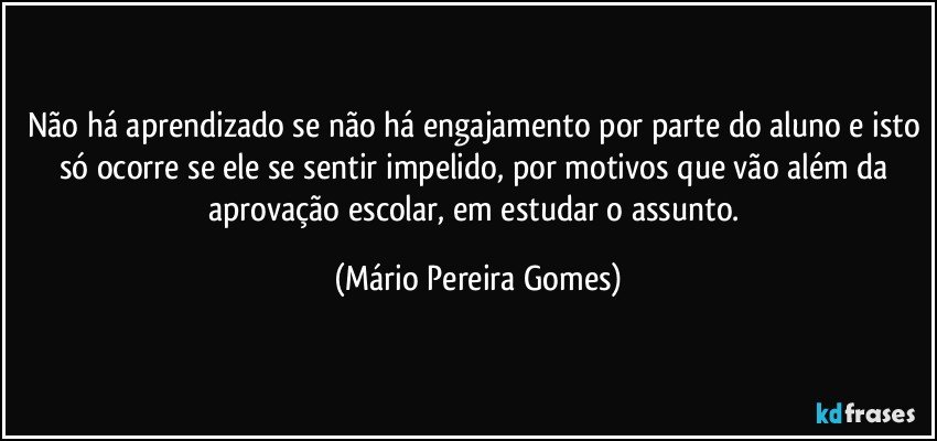 Não há aprendizado se não há engajamento por parte do aluno e isto só ocorre se ele se sentir impelido, por motivos que vão além da aprovação escolar, em estudar o assunto. (Mário Pereira Gomes)