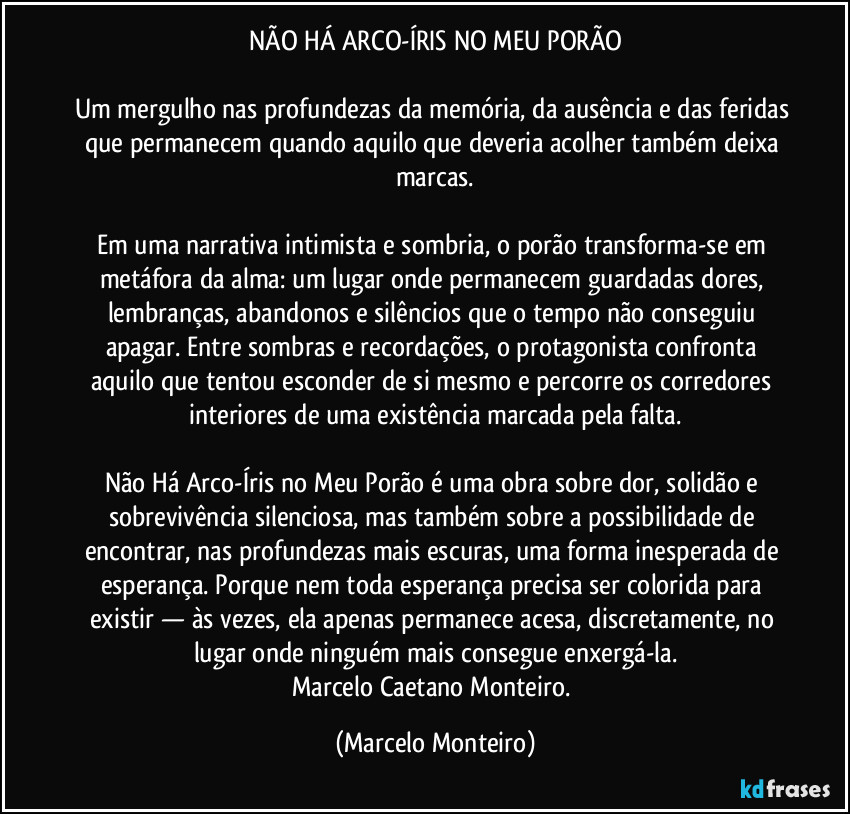 NÃO HÁ ARCO-ÍRIS NO MEU PORÃO
Um mergulho nas profundezas da memória, da ausência e das feridas que permanecem quando aquilo que deveria acolher também deixa marcas.
Em uma narrativa intimista e sombria, o porão transforma-se em metáfora da alma: um lugar onde permanecem guardadas dores, lembranças, abandonos e silêncios que o tempo não conseguiu apagar. Entre sombras e recordações, o protagonista confronta aquilo que tentou esconder de si mesmo e percorre os corredores interiores de uma existência marcada pela falta.
Não Há Arco-Íris no Meu Porão é uma obra sobre dor, solidão e sobrevivência silenciosa, mas também sobre a possibilidade de encontrar, nas profundezas mais escuras, uma forma inesperada de esperança. Porque nem toda esperança precisa ser colorida para existir — às vezes, ela apenas permanece acesa, discretamente, no lugar onde ninguém mais consegue enxergá-la.
Marcelo Caetano Monteiro. (Marcelo Monteiro)