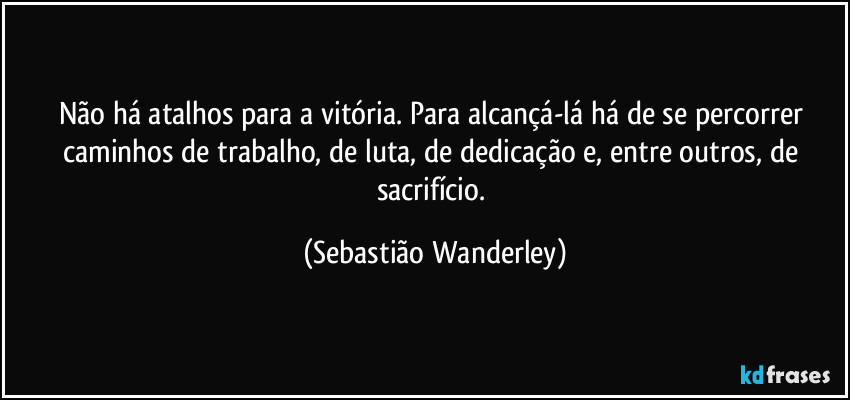 Não há atalhos para a vitória. Para alcançá-lá há de se percorrer caminhos de trabalho, de luta, de dedicação e, entre outros, de sacrifício. (Sebastião Wanderley)