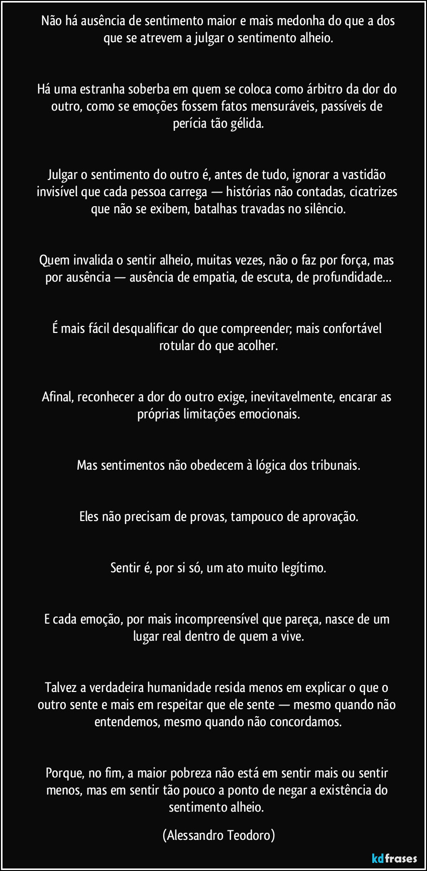 ⁠Não há ausência de sentimento maior e mais medonha do que a dos que se atrevem a julgar o sentimento alheio.


Há uma estranha soberba em quem se coloca como árbitro da dor do outro, como se emoções fossem fatos mensuráveis, passíveis de perícia tão gélida.


Julgar o sentimento do outro é, antes de tudo, ignorar a vastidão invisível que cada pessoa carrega — histórias não contadas, cicatrizes que não se exibem, batalhas travadas no silêncio.


Quem invalida o sentir alheio, muitas vezes, não o faz por força, mas por ausência — ausência de empatia, de escuta, de profundidade…


É mais fácil desqualificar do que compreender; mais confortável rotular do que acolher.


Afinal, reconhecer a dor do outro exige, inevitavelmente, encarar as próprias limitações emocionais.


Mas sentimentos não obedecem à lógica dos tribunais.


Eles não precisam de provas, tampouco de aprovação.


Sentir é, por si só, um ato muito legítimo.


E cada emoção, por mais incompreensível que pareça, nasce de um lugar real dentro de quem a vive.


Talvez a verdadeira humanidade resida menos em explicar o que o outro sente e mais em respeitar que ele sente — mesmo quando não entendemos, mesmo quando não concordamos.


Porque, no fim, a maior pobreza não está em sentir mais ou sentir menos, mas em sentir tão pouco a ponto de negar a existência do sentimento alheio. (Alessandro Teodoro)