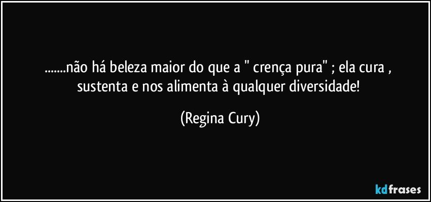 ...não há beleza maior do  que a "  crença pura"  ;  ela cura , sustenta e  nos alimenta à  qualquer diversidade! (Regina Cury)