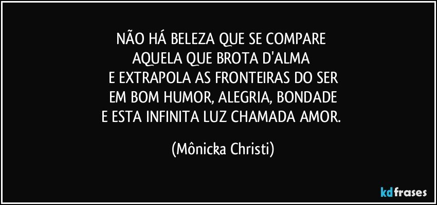 NÃO HÁ BELEZA QUE SE COMPARE 
AQUELA QUE BROTA D'ALMA 
E EXTRAPOLA AS FRONTEIRAS DO SER
EM BOM HUMOR, ALEGRIA, BONDADE
E ESTA INFINITA LUZ CHAMADA AMOR. (Mônicka Christi)