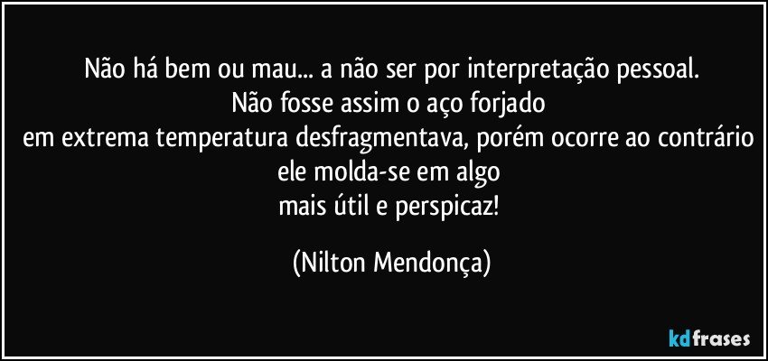 Não há bem ou mau... a não ser por interpretação pessoal.
Não fosse assim o aço forjado 
em extrema temperatura desfragmentava, porém ocorre ao contrário ele molda-se em algo 
mais útil e perspicaz! (Nilton Mendonça)