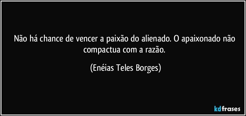 Não há chance de vencer a paixão do alienado. O apaixonado não compactua com a razão. (Enéias Teles Borges)