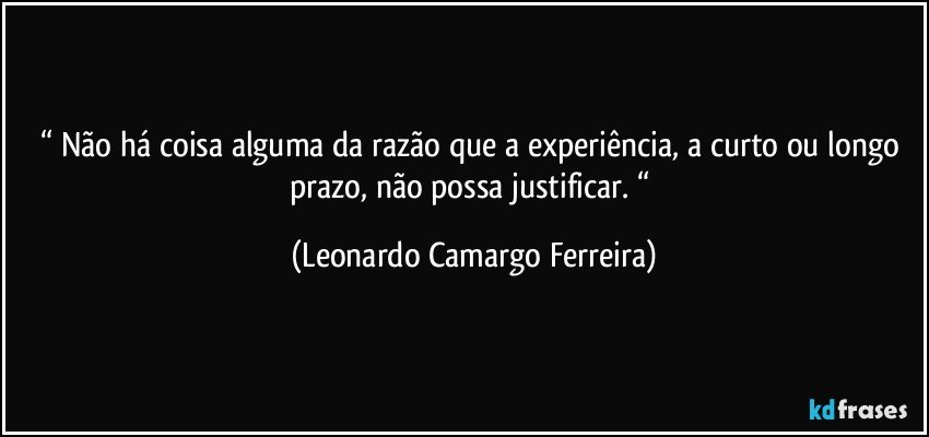 “ Não há coisa alguma da razão que a experiência, a curto ou longo prazo, não possa justificar. “ (Leonardo Camargo Ferreira)