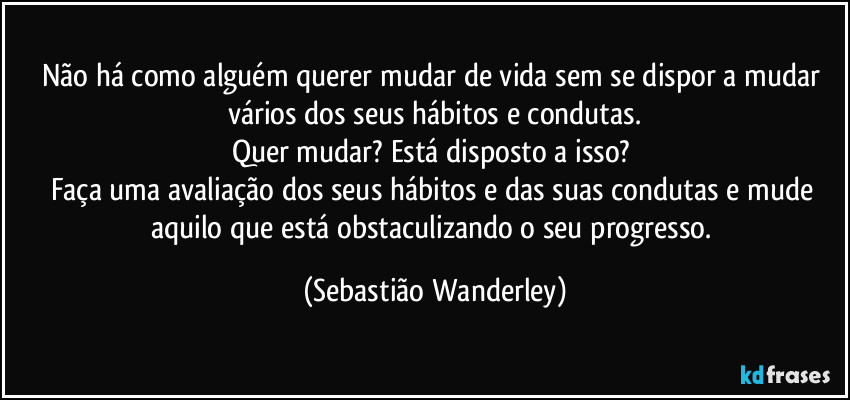 Não há como alguém querer mudar de vida sem se dispor a mudar vários dos seus hábitos e condutas.
Quer mudar? Está disposto a isso? 
Faça uma avaliação dos seus hábitos e das suas condutas e mude aquilo que está obstaculizando o seu progresso. (Sebastião Wanderley)